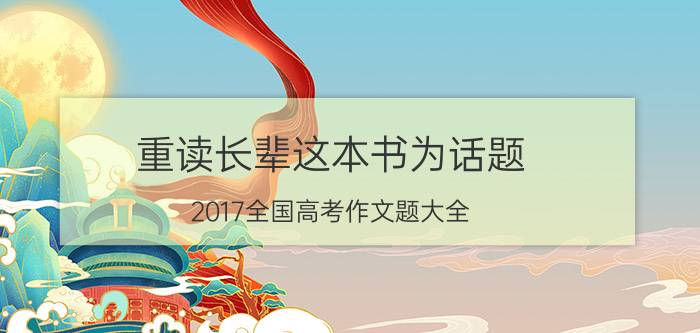 重读长辈这本书为话题 2017全国高考作文题大全，如果是你，最想去哪个区？